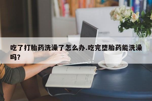 卖正品米索前列醇片微信吃了打胎药洗澡了怎么办.吃完堕胎药能洗澡吗？