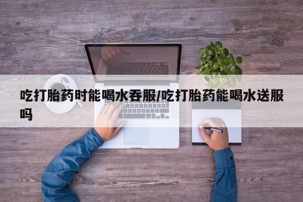 卖正品米索前列醇片微信吃打胎药时能喝水吞服/吃打胎药能喝水送服吗