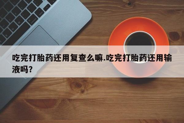 卖正品米索前列醇片微信吃完打胎药还用复查么嘛.吃完打胎药还用输液吗？