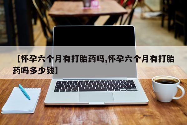 卖正品米索前列醇片微信【怀孕六个月有打胎药吗,怀孕六个月有打胎药吗多少钱】