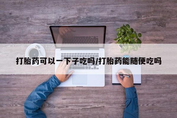 卖正品米索前列醇片微信打胎药可以一下子吃吗/打胎药能随便吃吗