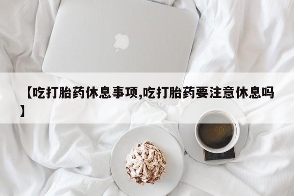 卖正品米索前列醇片微信【吃打胎药休息事项,吃打胎药要注意休息吗】