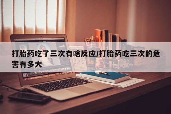 卖正品米索前列醇片微信打胎药吃了三次有啥反应/打胎药吃三次的危害有多大