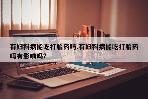卖正品米索前列醇片微信有妇科病能吃打胎药吗.有妇科病能吃打胎药吗有影响吗？