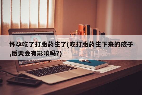 卖正品米索前列醇片微信怀孕吃了打胎药生了(吃打胎药生下来的孩子,后天会有影响吗?)