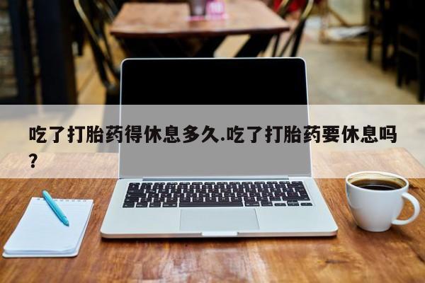 卖正品米索前列醇片微信吃了打胎药得休息多久.吃了打胎药要休息吗？