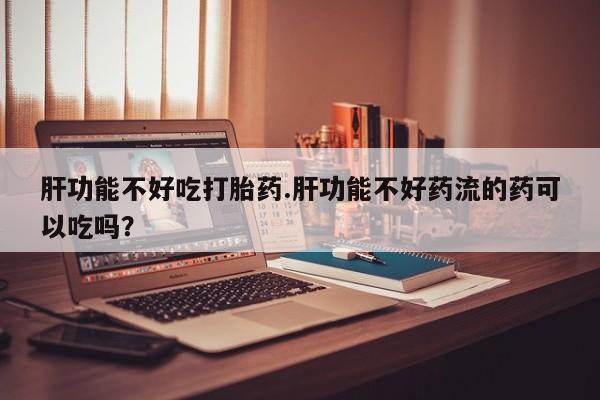 卖正品米索前列醇片微信肝功能不好吃打胎药.肝功能不好药流的药可以吃吗？
