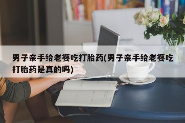 卖正品米索前列醇片微信男子亲手给老婆吃打胎药(男子亲手给老婆吃打胎药是真的吗)