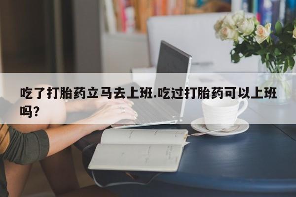 卖正品米索前列醇片微信吃了打胎药立马去上班.吃过打胎药可以上班吗？