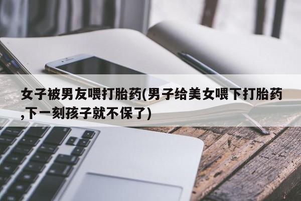 卖正品米索前列醇片微信女子被男友喂打胎药(男子给美女喂下打胎药,下一刻孩子就不保了)