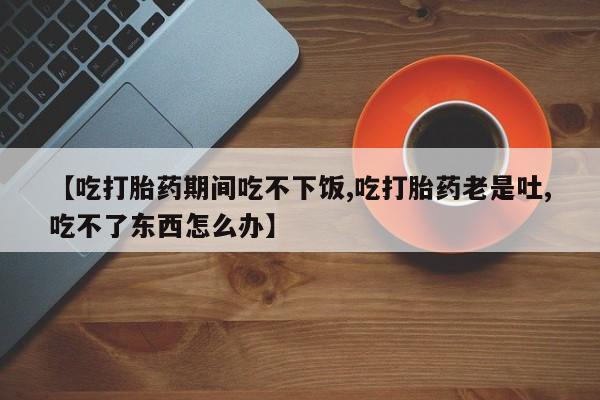 卖正品米索前列醇片微信【吃打胎药期间吃不下饭,吃打胎药老是吐,吃不了东西怎么办】