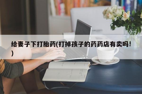 卖正品米索前列醇片微信给妻子下打胎药(打掉孩子的药药店有卖吗!)