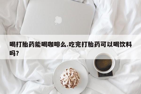 卖正品米索前列醇片微信喝打胎药能喝咖啡么.吃完打胎药可以喝饮料吗？