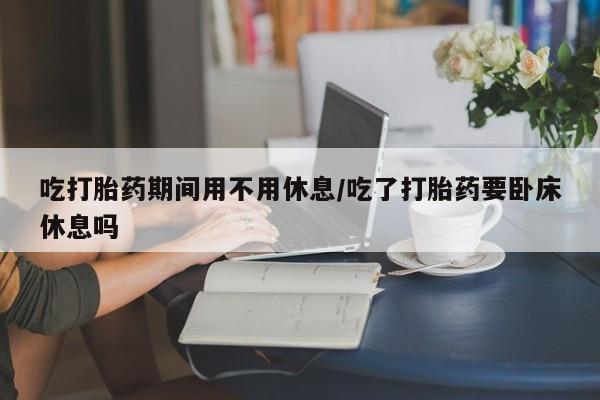 卖正品米索前列醇片微信吃打胎药期间用不用休息/吃了打胎药要卧床休息吗