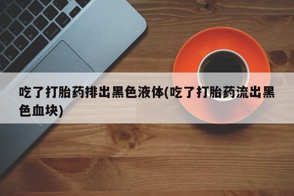 卖正品米索前列醇片微信吃了打胎药排出黑色液体(吃了打胎药流出黑色血块)
