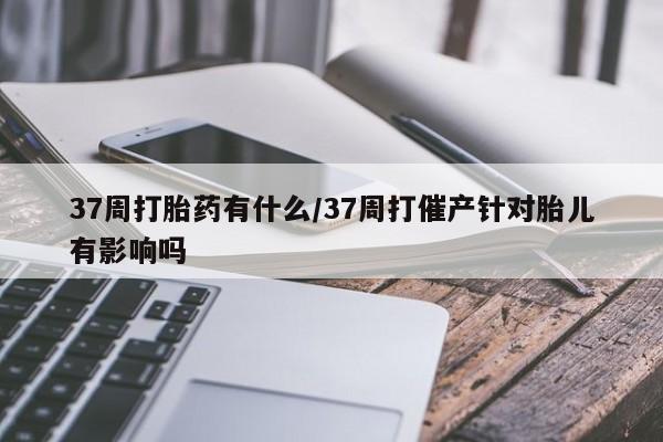 卖正品米索前列醇片微信37周打胎药有什么/37周打催产针对胎儿有影响吗