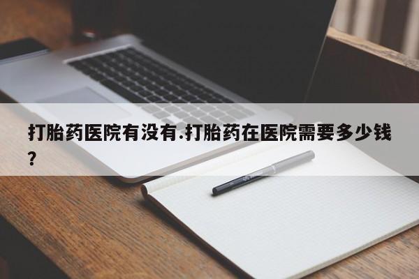 卖正品米索前列醇片微信打胎药医院有没有.打胎药在医院需要多少钱？