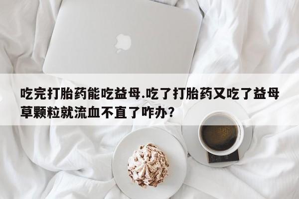 卖正品米索前列醇片微信吃完打胎药能吃益母.吃了打胎药又吃了益母草颗粒就流血不直了咋办？