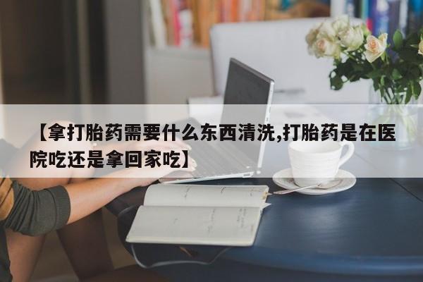 卖正品米索前列醇片微信【拿打胎药需要什么东西清洗,打胎药是在医院吃还是拿回家吃】