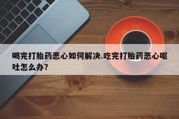 卖正品米索前列醇片微信喝完打胎药恶心如何解决.吃完打胎药恶心呕吐怎么办？