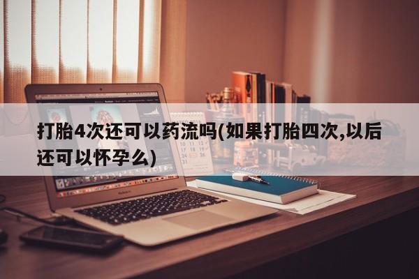 卖正品米索前列醇片微信打胎4次还可以药流吗(如果打胎四次,以后还可以怀孕么)