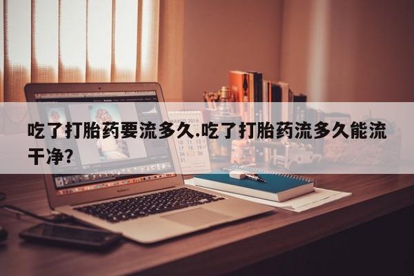 卖正品米索前列醇片微信吃了打胎药要流多久.吃了打胎药流多久能流干净？