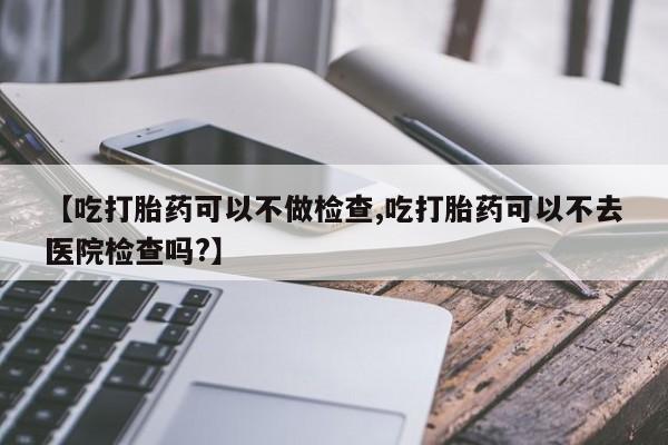 卖正品米索前列醇片微信【吃打胎药可以不做检查,吃打胎药可以不去医院检查吗?】