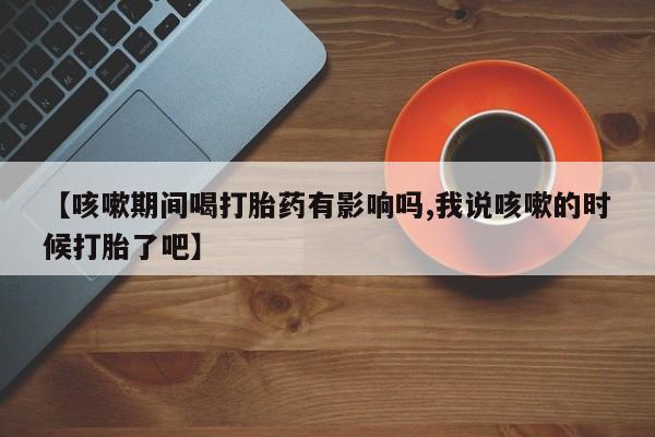 卖正品米索前列醇片微信【咳嗽期间喝打胎药有影响吗,我说咳嗽的时候打胎了吧】