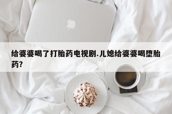 卖正品米索前列醇片微信给婆婆喝了打胎药电视剧.儿媳给婆婆喝堕胎药？