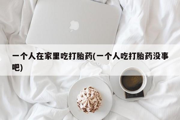 卖正品米索前列醇片微信一个人在家里吃打胎药(一个人吃打胎药没事吧)