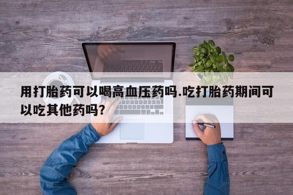 卖正品米索前列醇片微信用打胎药可以喝高血压药吗.吃打胎药期间可以吃其他药吗？