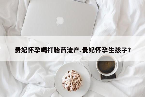 卖正品米索前列醇片微信贵妃怀孕喝打胎药流产.贵妃怀孕生孩子？