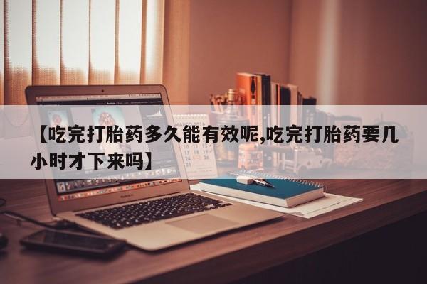 卖正品米索前列醇片微信【吃完打胎药多久能有效呢,吃完打胎药要几小时才下来吗】