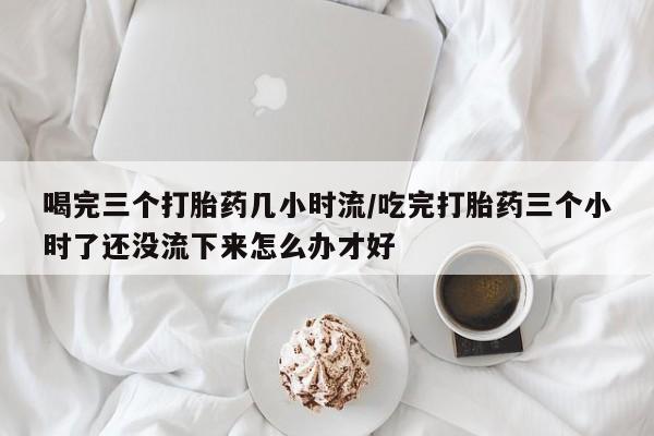 卖正品米索前列醇片微信喝完三个打胎药几小时流/吃完打胎药三个小时了还没流下来怎么办才好