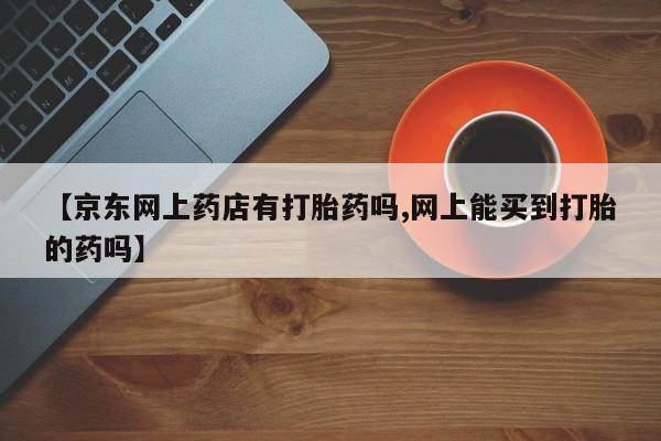 卖正品米索前列醇片微信【京东网上药店有打胎药吗,网上能买到打胎的药吗】