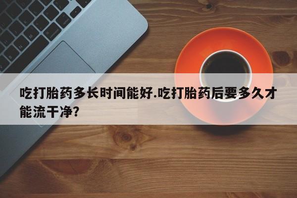 卖正品米索前列醇片微信吃打胎药多长时间能好.吃打胎药后要多久才能流干净？