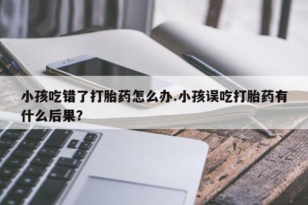 卖正品米索前列醇片微信小孩吃错了打胎药怎么办.小孩误吃打胎药有什么后果？