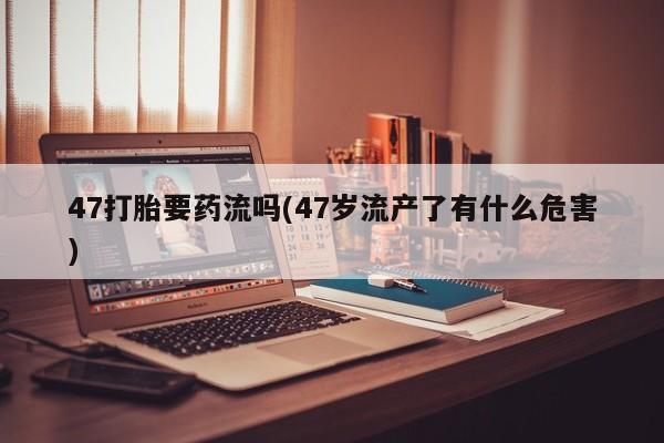 卖正品米索前列醇片微信47打胎要药流吗(47岁流产了有什么危害)
