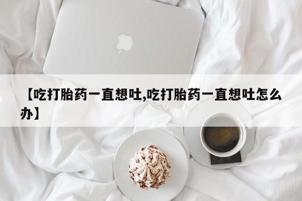 卖正品米索前列醇片微信【吃打胎药一直想吐,吃打胎药一直想吐怎么办】