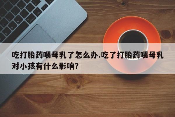 卖正品米索前列醇片微信吃打胎药喂母乳了怎么办.吃了打胎药喂母乳对小孩有什么影响？