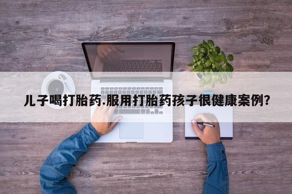 卖正品米索前列醇片微信儿子喝打胎药.服用打胎药孩子很健康案例？