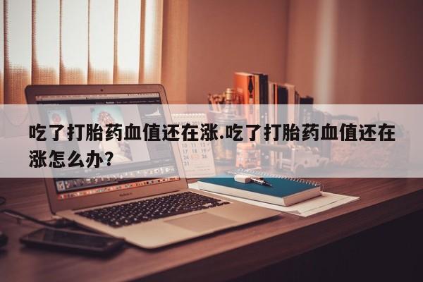 卖正品米索前列醇片微信吃了打胎药血值还在涨.吃了打胎药血值还在涨怎么办？