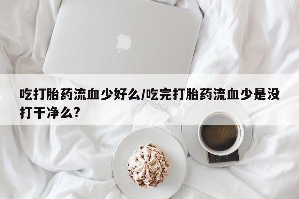 卖正品米索前列醇片微信吃打胎药流血少好么/吃完打胎药流血少是没打干净么?