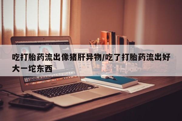 卖正品米索前列醇片微信吃打胎药流出像猪肝异物/吃了打胎药流出好大一坨东西