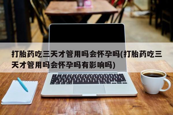 卖正品米索前列醇片微信打胎药吃三天才管用吗会怀孕吗(打胎药吃三天才管用吗会怀孕吗有影响吗)