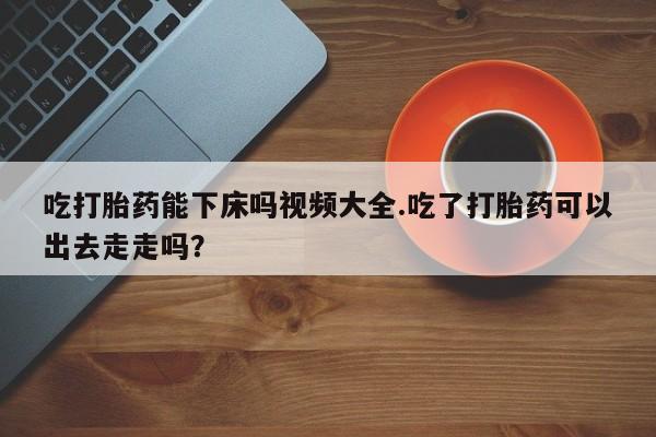卖正品米索前列醇片微信吃打胎药能下床吗视频大全.吃了打胎药可以出去走走吗？