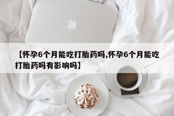卖正品米索前列醇片微信【怀孕6个月能吃打胎药吗,怀孕6个月能吃打胎药吗有影响吗】