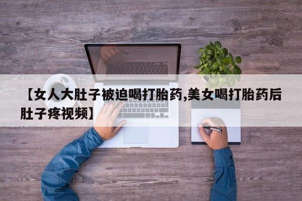 卖正品米索前列醇片微信【女人大肚子被迫喝打胎药,美女喝打胎药后肚子疼视频】