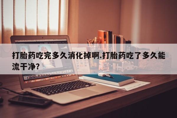 卖正品米索前列醇片微信打胎药吃完多久消化掉啊.打胎药吃了多久能流干净？
