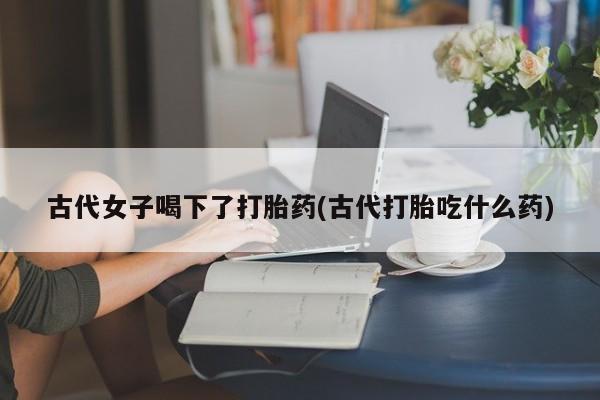 卖正品米索前列醇片微信古代女子喝下了打胎药(古代打胎吃什么药)